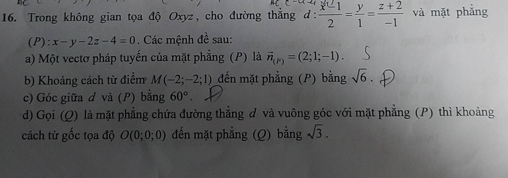 Trong không gian tọa độ Oxyz, cho đường thắng :  (x^2-1)/2 = y/1 = (z+2)/-1  và mặt phẳng 
(P): x-y-2z-4=0. Các mệnh đề sau: 
a) Một vectơ pháp tuyến của mặt phẳng (P) là vector n_(P)=(2;1;-1). 
b) Khoảng cách từ điểm M(-2;-2;1) đến mặt phẳng (P) bằng sqrt(6). 
c) Góc giữa d và (P) bằng 60°. 
d) Gọi (Q) là mặt phẳng chứa đường thẳng đ và vuông góc với mặt phẳng (P) thì khoảng 
cách từ gốc tọa độ O(0;0;0) đến mặt phẳng (Q) bằng sqrt(3).