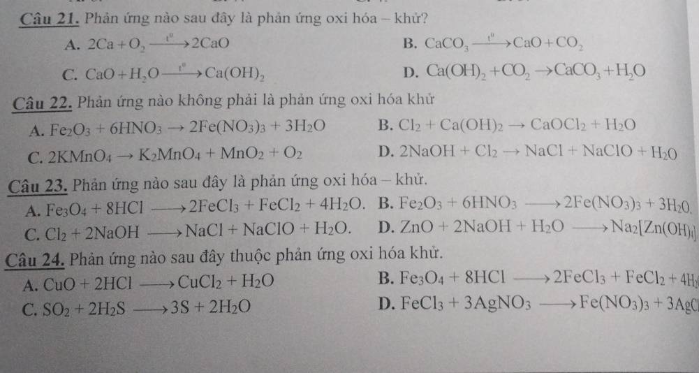 Phản ứng nào sau đây là phản ứng oxi hóa - khử?
A. 2Ca+O_2to 2CaO B. CaCO_3xrightarrow I^0CaO+CO_2
C. CaO+H_2Oto _to to Ca(OH)_2 D. Ca(OH)_2+CO_2to CaCO_3+H_2O
Câu 22. Phản ứng nào không phải là phản ứng oxi hóa khử
A. Fe_2O_3+6HNO_3to 2Fe(NO_3)_3+3H_2O B. Cl_2+Ca(OH)_2to CaOCl_2+H_2O
C. 2KMnO_4to K_2MnO_4+MnO_2+O_2 D. 2NaOH+Cl_2to NaCl+NaClO+H_2O
Câu 23. Phản ứng nào sau đây là phản ứng oxi hóa - khử.
A. Fe_3O_4+8HClto 2FeCl_3+FeCl_2+4H_2O. B. Fe_2O_3+6HNO_3to 2Fe(NO_3)_3+3H_20.
C. Cl_2+2NaOHto NaCl+NaClO+H_2O. D. ZnO+2NaOH+H_2Oto Na_2[Zn(OH)_4]
Câu 24. Phản ứng nào sau đây thuộc phản ứng oxi hóa khử.
A. CuO+2HClto CuCl_2+H_2O B. Fe_3O_4+8HClto 2FeCl_3+FeCl_2+4H_2
C. SO_2+2H_2Sto 3S+2H_2O
D. FeCl_3+3AgNO_3to Fe(NO_3)_3+3AgC