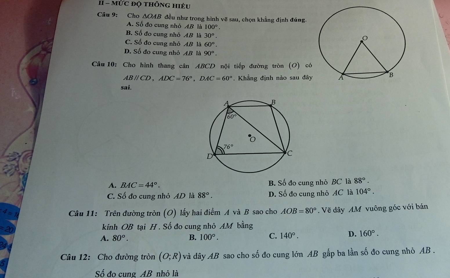 II - MỨC ĐỌ tHÔNG HIÈU
Câu 9: Cho △ OAB đều như trong hình vẽ sau, chọn khẳng định đúng.
A. Số đo cung nhỏ AB là 100°.
B. Số đo cung nhỏ AB là 30°.
C. Số đo cung nhỏ AB là 60°.
D. Số đo cung nhỏ AB là 90°.
Câu 10: Cho hình thang cân ABCD nội tiếp đường tròn (O) có
ABparallel CD,ADC=76°,DAC=60° Khẳng định nào sau đây
sai.
A. BAC=44°. B. Số đo cung nhỏ BC là 88°.
C. Số đo cung nhỏ AD là 88°. D. Số đo cung nhỏ AC là 104°.
4=16
Câu 11: Trên đường tròn (O) lấy hai điểm A và B sao cho AOB=80°. Vẽ dây AM vuông góc với bán
=20
kính OB tại H . Số đo cung nhỏ AM bằng
A. 80°. B. 100°. C. 140°.
D. 160°.
4
Câu 12: Cho đường tròn (O;R) và dây AB sao cho số đo cung lớn AB gấp ba lần số đo cung nhỏ AB .
5
Số đo cung AB nhỏ là