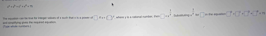 x^a+x^b+x^c+x^d=75
for 
The equation can be true for integer values of x such that x is a power of □ .ifx=(□ )^y in the equation 
and simplifying gives the required equation. , where y is a rational number, then □ =x^(frac 1)y. Substituting x^(frac 1)y □ □^0+□^1+□^3+□^6=75
(Type whole numbers.)