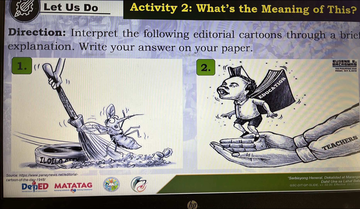 Let Us Do Activity 2: What’s the Meaning of This? 
Direction: Interpret the following editorial cartoons through a brief 
explanation. Write your answer on your paper. 
TEACHERS 
Source: https://www.panaynews.net/editorial- 
cartoon-of-the-day-1948/ 
DepED MATATAG *Serbisyong Heneral, Dekalidad at Maranga 
GSC-DIT-QP-SLIDE Dahil Una sa Lahat Bat