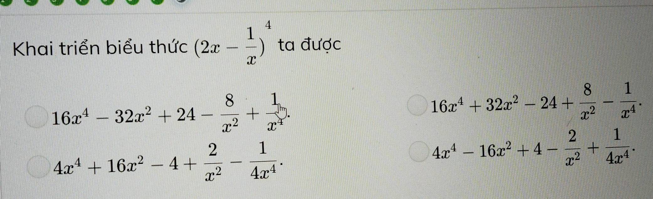 Khai triển biểu thức (2x- 1/x )^4 ta được
16x^4-32x^2+24- 8/x^2 + 1/x^4 .
16x^4+32x^2-24+ 8/x^2 - 1/x^4 .
4x^4+16x^2-4+ 2/x^2 - 1/4x^4 .
4x^4-16x^2+4- 2/x^2 + 1/4x^4 .