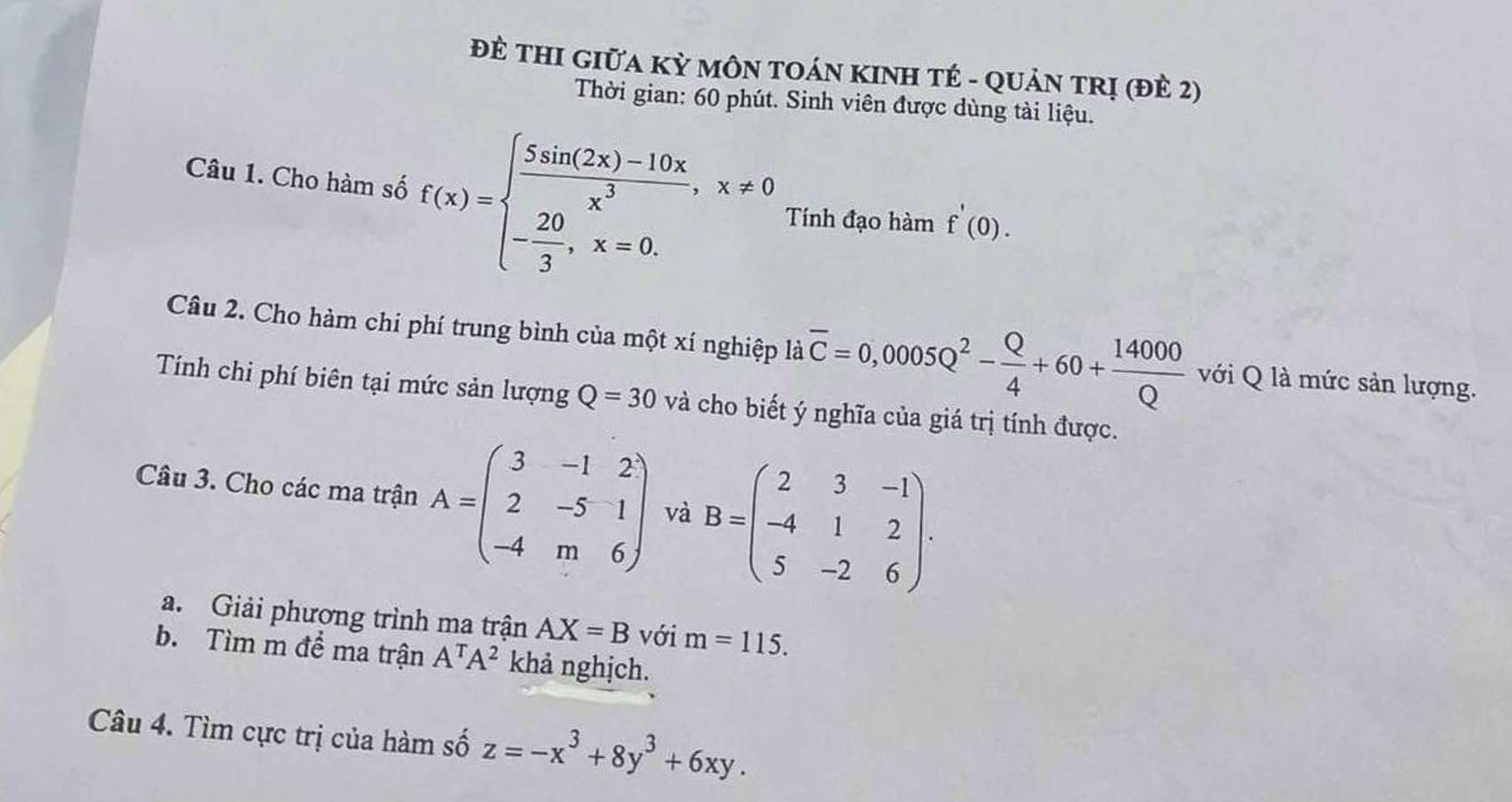 ĐÈ THI GIữA Kỳ MÔN TOÁN KINH TÉ - QUảN TRị (đÈ 2) 
Thời gian: 60 phút. Sinh viên được dùng tài liệu. 
Câu 1. Cho hàm số f(x)=beginarrayl  (5sin (2x)-10x)/x^3 ,x!= 0 - 20/3 , x=0.endarray. Tính đạo hàm f'(0). 
Câu 2. Cho hàm chi phí trung bình của một xí nghiệp là overline C=0,0005Q^2- Q/4 +60+ 14000/Q  với Q là mức sản lượng. 
Tính chi phí biên tại mức sản lượng Q=30 và cho biết ý nghĩa của giá trị tính được. 
Câu 3. Cho các ma trận A=beginpmatrix 3&-1&2 2&-5&1 -4&m&6endpmatrix và B=beginpmatrix 2&3&-1 -4&1&2 5&-2&6endpmatrix. 
a. Giải phương trình ma trận AX=B với m=115. 
b. Tìm m để ma trận A^TA^2 khả nghịch. 
Câu 4. Tìm cực trị của hàm số z=-x^3+8y^3+6xy.