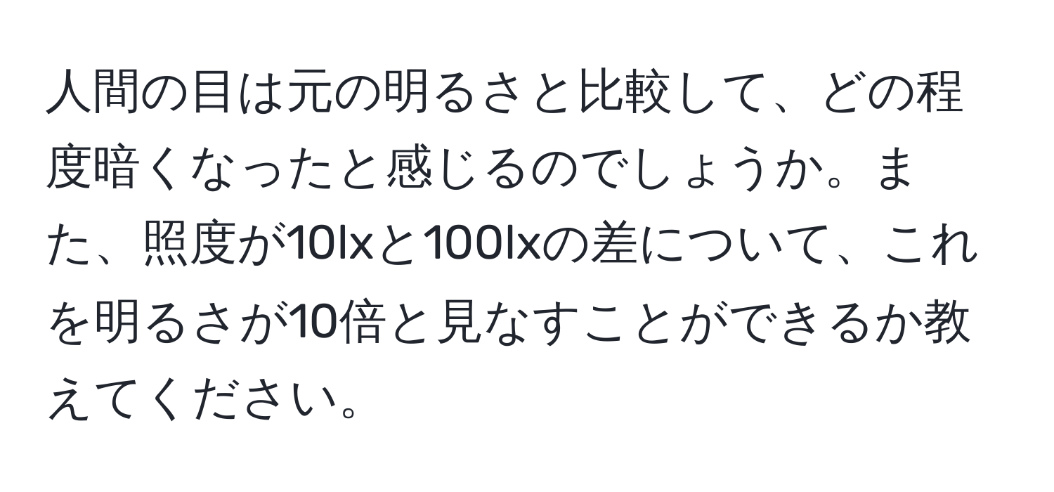 人間の目は元の明るさと比較して、どの程度暗くなったと感じるのでしょうか。また、照度が10lxと100lxの差について、これを明るさが10倍と見なすことができるか教えてください。