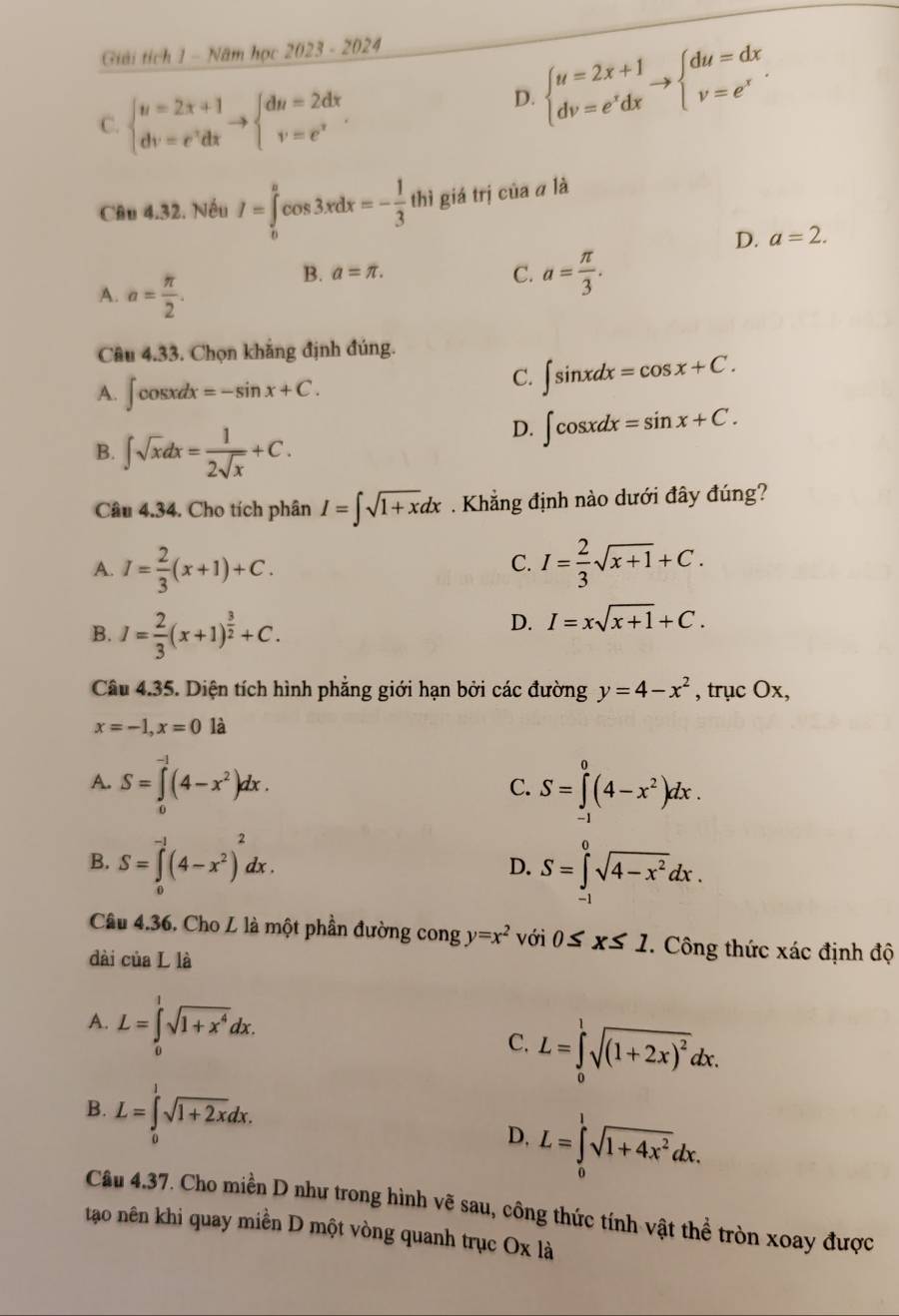 Giải tích 1 - Năm học 2023 - 2024
C. beginarrayl u=2x+1 dv=e^vdxendarray. to beginarrayl du=2dx v=e^vendarray.
D. beginarrayl u=2x+1 dv=e^xdxendarray. to beginarrayl du=dx v=e^xendarray.
Câu 4.32. Nếu I=∈tlimits _0^(acos 3xdx=-frac 1)3 thì giá trị của α là
D. a=2.
A. a= π /2 .
B. a=π . C. a= π /3 .
Câu 4.33. Chọn khẳng định đúng.
A. ∈t cos xdx=-sin x+C.
C. ∈t sin xdx=cos x+C.
B. ∈t sqrt(x)dx= 1/2sqrt(x) +C.
D. ∈t cos xdx=sin x+C.
Câu 4.34. Cho tích phân I=∈t sqrt(1+x)dx Khẳng định nào dưới đây đúng?
C.
A. I= 2/3 (x+1)+C. I= 2/3 sqrt(x+1)+C.
B. I= 2/3 (x+1)^ 3/2 +C.
D. I=xsqrt(x+1)+C.
Câu 4.35. Diện tích hình phẳng giới hạn bởi các đường y=4-x^2 , trục Ox,
x=-1,x=0 là
A. S=∈tlimits _0^((-1)(4-x^2))dx. S=∈tlimits _(-1)^0(4-x^2)dx.
C.
B. S=∈tlimits _0^((-1)(4-x^2))^2dx. D. S=∈tlimits _-^0sqrt(4-x^2)dx.
Câu 4.36. Cho L là một phần đường cong y=x^2 với 0≤ x≤ 1. Công thức xác định độ
dài của L là
A. L=∈tlimits _0^(1sqrt(1+x^4))dx.
C. L=∈tlimits _0^(1sqrt((1+2x)^2))dx.
B. L=∈tlimits _0^(1sqrt(1+2x)dx. D, L=∈tlimits _0^(1sqrt 1+4x^2))dx.
Câu 4.37. Cho miền D như trong hình vẽ sau, công thức tính vật thể tròn xoay được
tạo nên khi quay miền D một vòng quanh trục Ox là