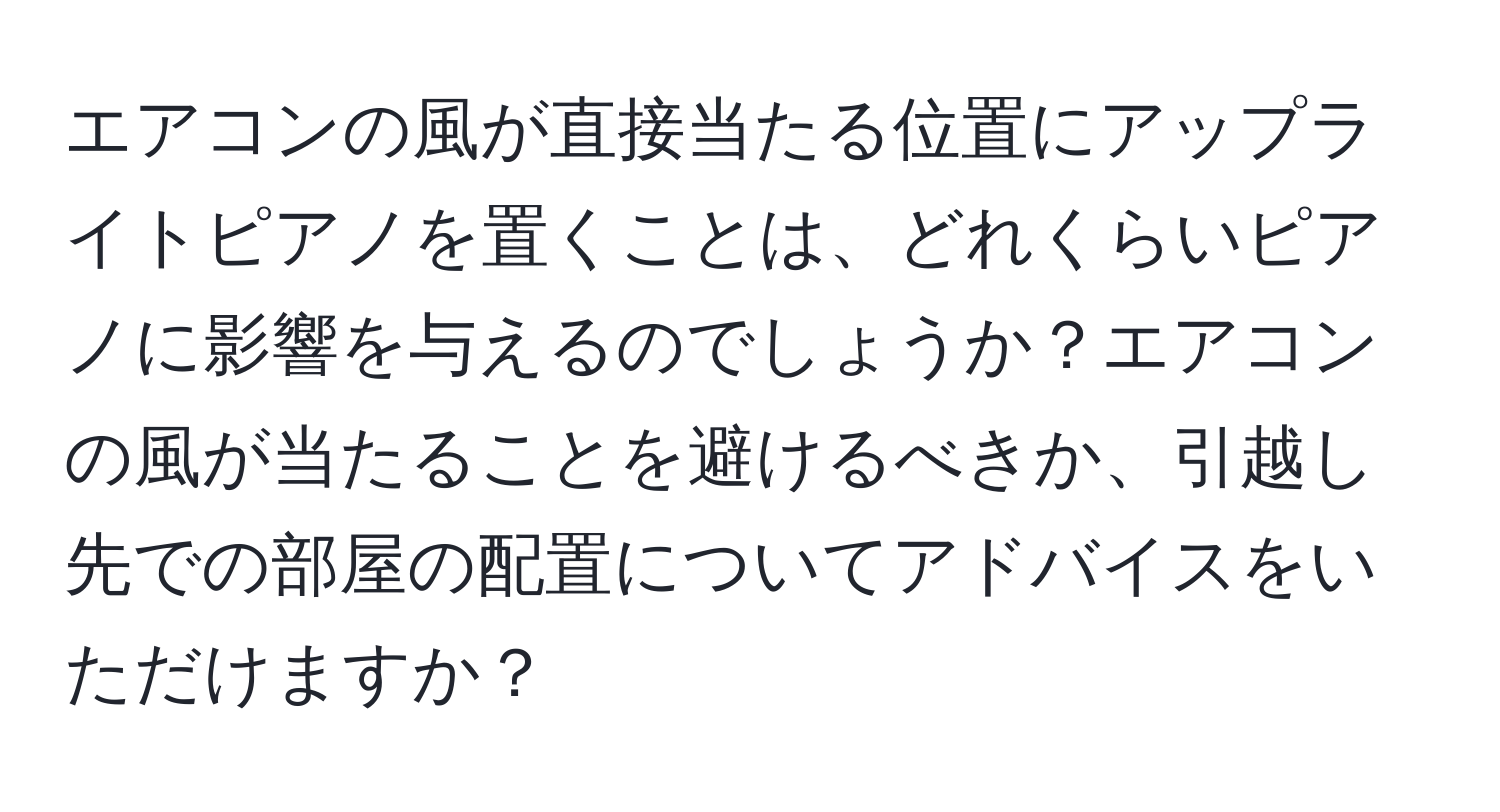 エアコンの風が直接当たる位置にアップライトピアノを置くことは、どれくらいピアノに影響を与えるのでしょうか？エアコンの風が当たることを避けるべきか、引越し先での部屋の配置についてアドバイスをいただけますか？