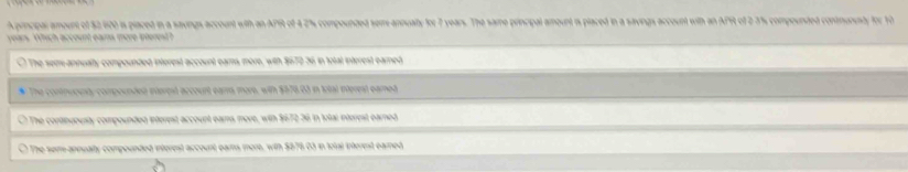 princpar amount of $2,600 is placed in a savings account with an APR of 4 2% compounded sem annualty for 7 years. The same principal amount is placed in a savings account with an AFR of 2 3% compounded contmurusty for 10
years Which account eams more pterest?
The seme-annualty compounded interest account eams more, with $670 36 in total interest earned
* The connuouty compounded merest accourt earrs more, with $570.03 in Iotal interest eamed
The continuousty compounded interest account ears more, with $672 36 in total interest earned
The sem-annualty compounded interest account ears more, with $876.03 in tolal interest earned,