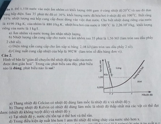 ầu 1. Đổ 1,5 lít nước vào một ấm nhôm có khổi lượng 600 gam ở cùng nhiệt độ 20°C và sau đó đun
bằng bếp điện. Sau 35 phút thì đã có 30% khổi lượng nước đã hóa hơi ở nhiệt độ sôi 100°C Biết rằng
75% nhiệt lượng mà bếp cung cấp được dùng vào việc đun nước. Cho biết nhiệt dung riêng của nước
là 4190 J/kg.K, của nhôm là 880 J/kg.K, nhiệt hóa hơi của nước ở 100°C lā 2,26.10^6J/kg , khối lượng
riêng của nước là 1 kg/l.
a) Ám nhôm và nước trong ẩm nhận nhiệt lượng.
b) Nhiệt lượng cần cung cấp cho nước và ẩm nhôm sau 35 phút là 1,56 MJ (làm tròn sau dấu phẩy
2 chữ số).
c) Điện năng cần cung cấp cho ẩm xấp xi bằng 2,08 kJ (làm tròn sau dầu phầy 2 số).
d) Công suất cung cấp nhiệt của bếp là 992W (làm tròn số đến hàng đơn vị).
Câu 2.
Hình vẽ bân là 'giản đồ chuyển thể nhiệt độ/áp suất của nước
được đơn giản hoá''. Trong các phát biểu sau đây, phát biểu
nào là đúng, phát biểu nào là sai?
a) Thang nhiệt độ Celcius có nhiệt độ dùng làm mốc là nhiệt độ x và nhiệt độ y.
b) Thang nhiệt độ Kelvin có nhiệt độ dùng làm mốc là nhiệt độ thấp nhất mà các vật có thể đạt
được (nhiệt độ không tuyệt đổi) và nhiệt độ y.
c) Tại nhiệt độ y, nước chỉ tồn tại ở thể hơi và thể rấn.
d) Trong điều kiện áp suất lớn hơn 1 atm thì nhiệt độ nóng chảy của nước nhỏ hơn x.