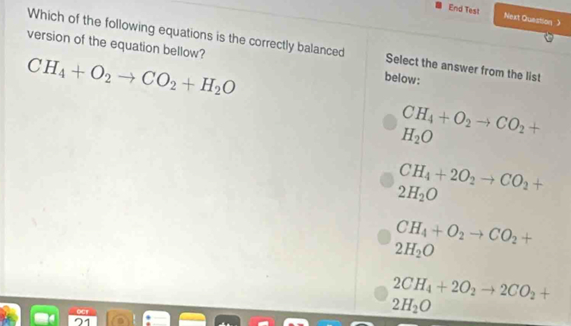 End Test Next Question 》
Which of the following equations is the correctly balanced Select the answer from the list
version of the equation bellow? below:
CH_4+O_2to CO_2+H_2O
CH_4+O_2to CO_2+
H_2O
CH_4+2O_2to CO_2+
2H_2O
CH_4+O_2to CO_2+
2H_2O
2CH_4+2O_2to 2CO_2+
2H_2O