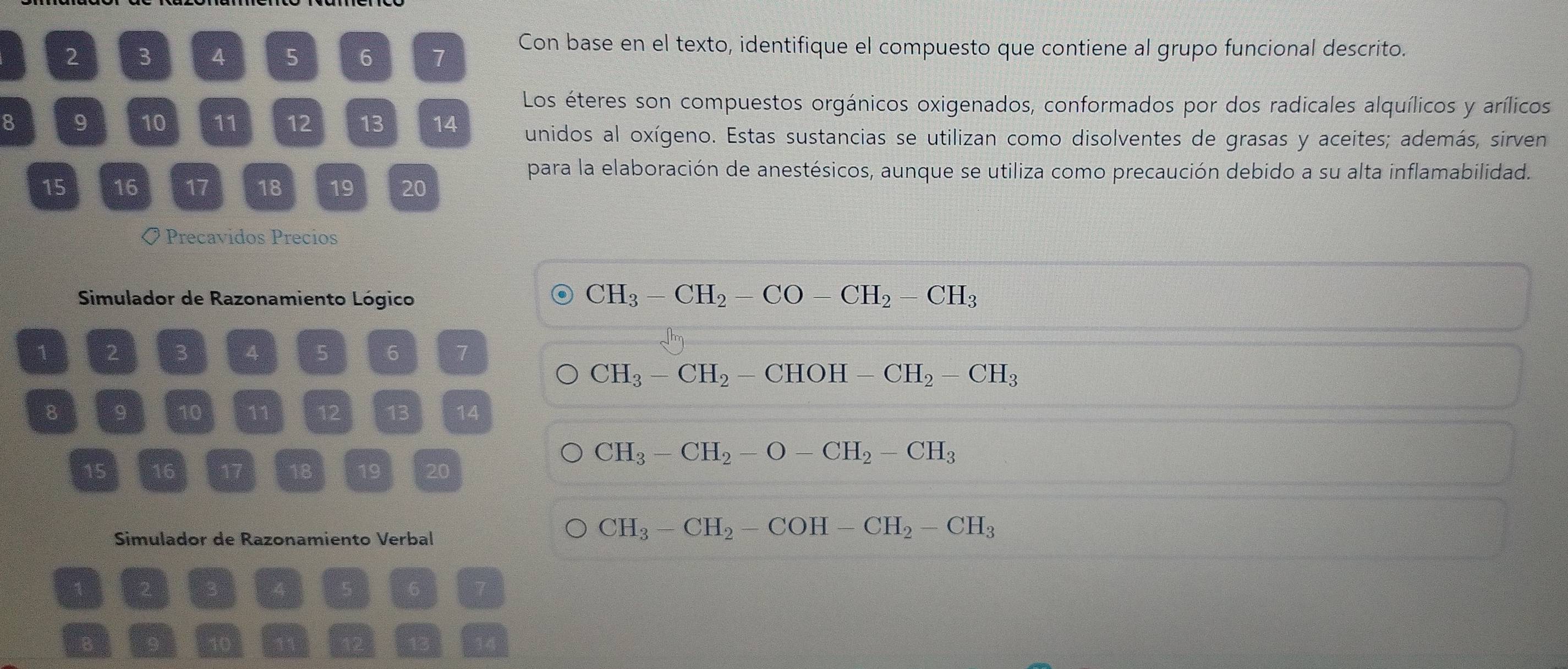 2 3 4 5 6 7
Con base en el texto, identifique el compuesto que contiene al grupo funcional descrito. 
Los éteres son compuestos orgánicos oxigenados, conformados por dos radicales alquílicos y arílicos
8 9 10 11 12 13 14 unidos al oxígeno. Estas sustancias se utilizan como disolventes de grasas y aceites; además, sirven 
para la elaboración de anestésicos, aunque se utiliza como precaución debido a su alta inflamabilidad.
15 16 17 18 19 20
〇 Precavidos Precios 
Simulador de Razonamiento Lógico
CH_3-CH_2-CO-CH_2-CH_3
1 2 3 A 5 6 7
CH_3-CH_2-CHOH-CH_2-CH_3
8 9 10 11 12 13 14
CH_3-CH_2-O-CH_2-CH_3
15 16 17 18 19 20
Simulador de Razonamiento Verbal
CH_3-CH_2-COH-CH_2-CH_3
1 2 3
5 6 7
14