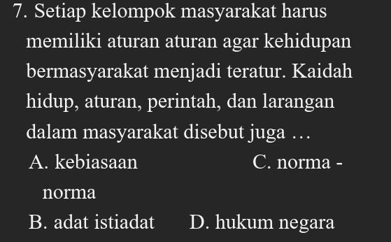 Setiap kelompok masyarakat harus
memiliki aturan aturan agar kehidupan
bermasyarakat menjadi teratur. Kaidah
hidup, aturan, perintah, dan larangan
dalam masyarakat disebut juga …
A. kebiasaan C. norma -
norma
B. adat istiadat D. hukum negara