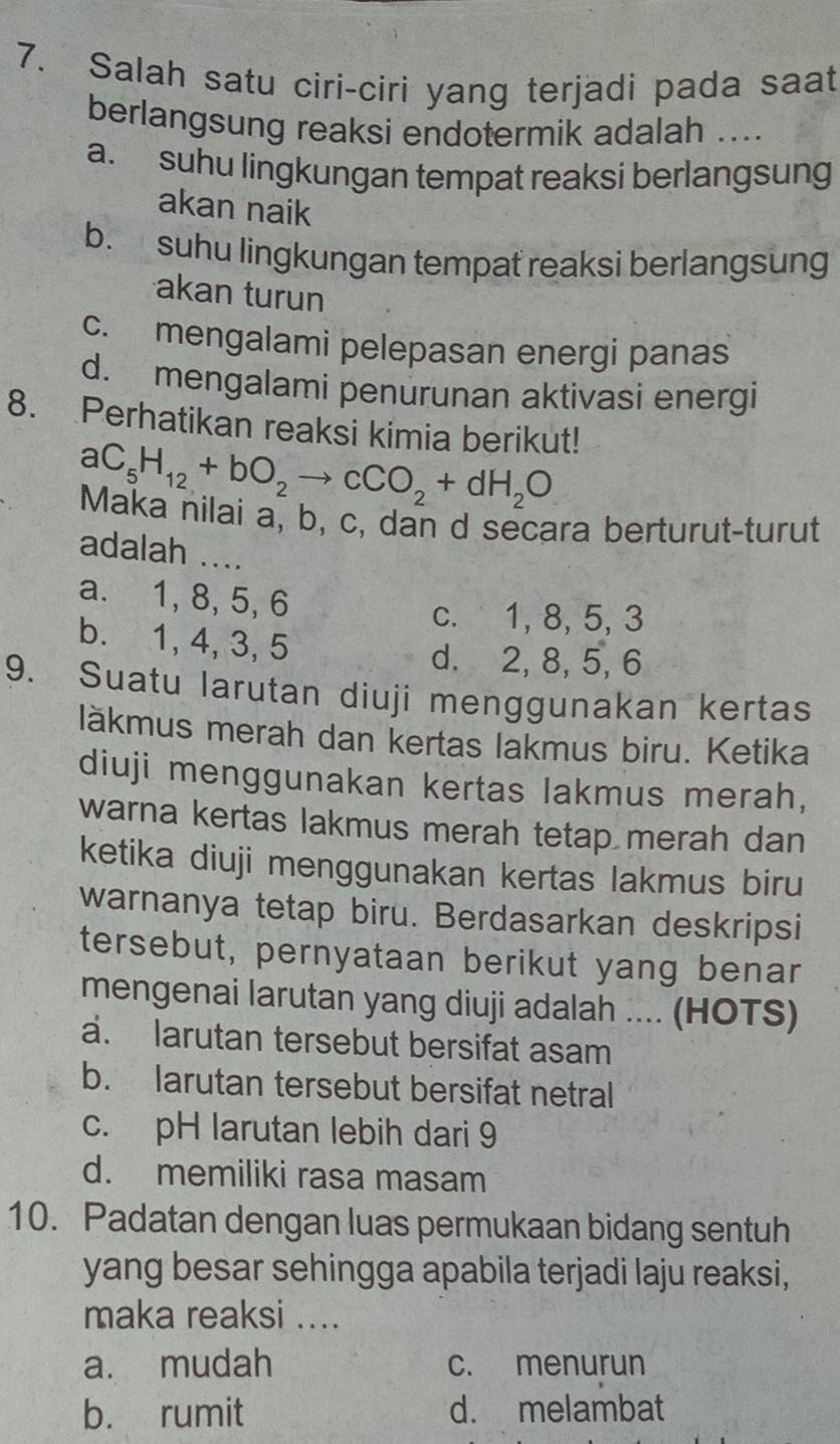 Salah satu ciri-ciri yang terjadi pada saat
berlangsung reaksi endotermik adalah ....
a. suhu lingkungan tempat reaksi berlangsung
akan naik
b. suhu lingkungan tempat reaksi berlangsung
akan turun
c. mengalami pelepasan energi panas
d. mengalami penurunan aktivasi energi
8. Perhatikan reaksi kimia berikut!
aC_5H_12+bO_2to cCO_2+dH_2O
Maka nilai a, b, c, dan d secara berturut-turut
adalah ....
a. 1, 8, 5, 6
c. 1, 8, 5, 3
b. 1, 4, 3, 5
d. 2, 8, 5, 6
9. Suatu larutan diuji menggunakan kertas
läkmus merah dan kertas lakmus biru. Ketika
diuji menggunakan kertas lakmus merah,
warna kertas lakmus merah tetap merah dan
ketika diuji menggunakan kertas lakmus biru
warnanya tetap biru. Berdasarkan deskripsi
tersebut, pernyataan berikut yang benar
mengenai larutan yang diuji adalah .... (HOTS)
a. larutan tersebut bersifat asam
b. larutan tersebut bersifat netral
c. pH larutan lebih dari 9
d. memiliki rasa masam
10. Padatan dengan luas permukaan bidang sentuh
yang besar sehingga apabila terjadi laju reaksi,
maka reaksi ....
a. mudah c. menurun
b. rumit d. melambat