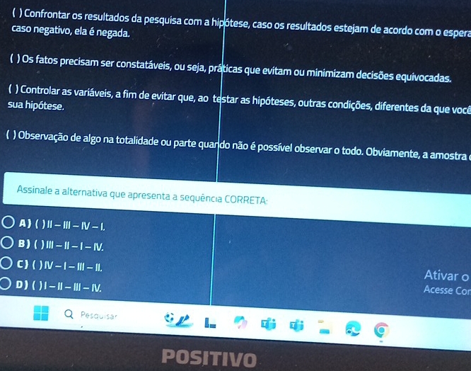 ( ) Confrontar os resultados da pesquisa com a hipótese, caso os resultados estejam de acordo com o espera
caso negativo, ela é negada.
) Os fatos precisam ser constatáveis, ou seja, práticas que evitam ou minimizam decisões equivocadas.
) Controlar as variáveis, a fim de evitar que, ao testar as hipóteses, outras condições, diferentes da que você
sua hipótese.
C ) Observação de algo na totalidade ou parte quando não é possível observar o todo. Obviamente, a amostra e
Assinale a alternativa que apresenta a sequência CORRETA:
A ) () II-III-IV-I.
B ) ( III-II-I-IV. 
Ativar o
C ) ( ) IV-I-III-II. Acesse Cor
D ) ( ) I-II-III-IV. 
Pesquisar
POSITIVO