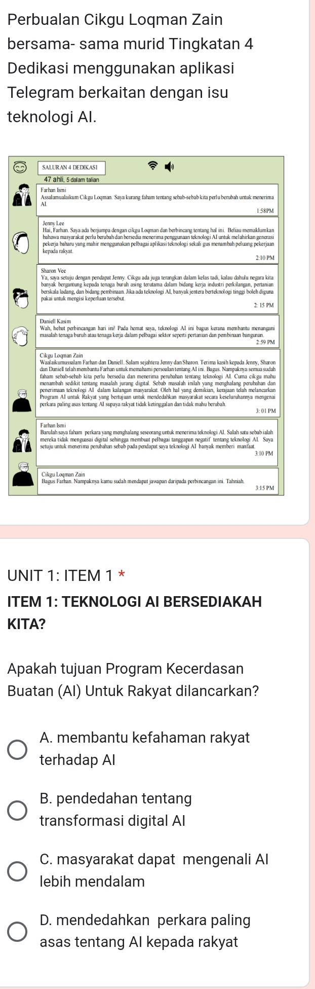 Perbualan Cikgu Loqman Zain
bersama- sama murid Tingkatan 4
Dedikasi menggunakan aplikasi
Telegram berkaitan dengan isu
teknologi Al.
UNIT 1: ITEM 1 *
ITEM 1: TEKNOLOGI AI BERSEDIAKAH
KITA?
Apakah tujuan Program Kecerdasan
Buatan (AI) Untuk Rakyat dilancarkan?
A. membantu kefahaman rakyat
terhadap Al
B. pendedahan tentang
transformasi digital Al
C. masyarakat dapat mengenali Al
lebih mendalam
D. mendedahkan perkara paling
asas tentang AI kepada rakyat