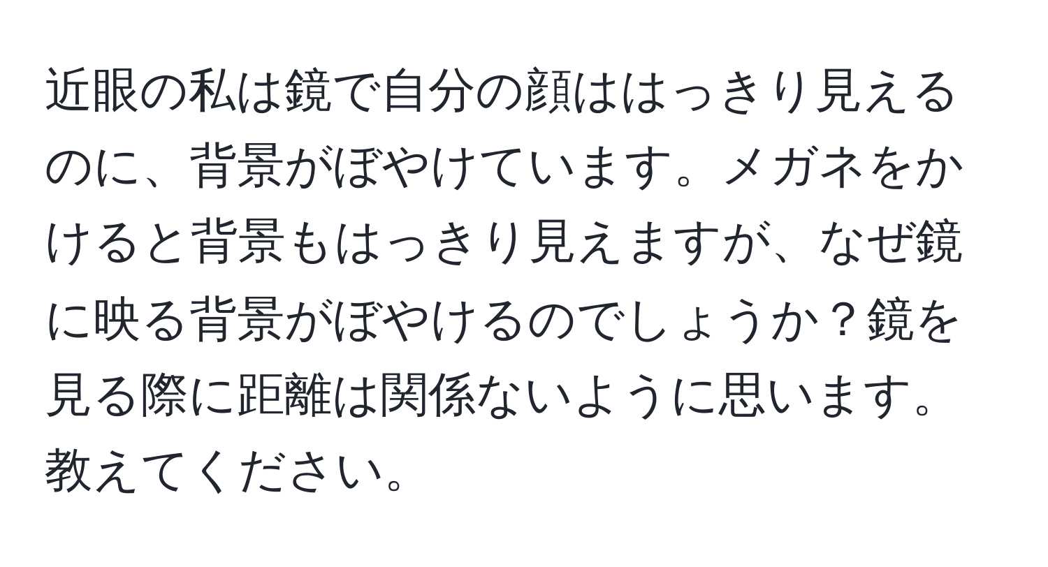 近眼の私は鏡で自分の顔ははっきり見えるのに、背景がぼやけています。メガネをかけると背景もはっきり見えますが、なぜ鏡に映る背景がぼやけるのでしょうか？鏡を見る際に距離は関係ないように思います。教えてください。