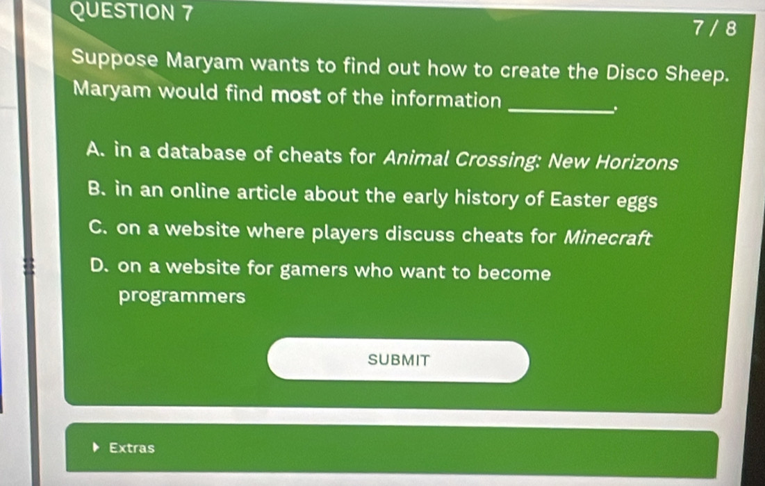 7 / 8
Suppose Maryam wants to find out how to create the Disco Sheep.
Maryam would find most of the information_
.
A. in a database of cheats for Animal Crossing: New Horizons
B. in an online article about the early history of Easter eggs
C. on a website where players discuss cheats for Minecraft
D. on a website for gamers who want to become
programmers
SUBMIT
Extras