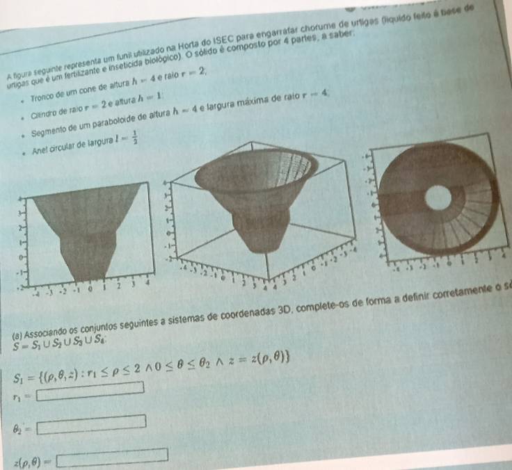 A foura seguinte representa um funi utilizado na Horta do ISEC para engarráfar chorume de urligas (fiquido feito á biese de 
umipas que é um fertiszante e insetícida biológico). O sólido é composto por 4 partes, a saber 
. Tronco de um cone de altura h=4
e raio r=2, 
Ciendro de raio r=2 e alura h=1
Segmento de um paraboloide de altura h=4 e largura máxima de raio r=4 : 
Anel circular de largura l= 1/2 
S=S_1∪ S_2∪ S_3∪ S_4 (a) Associando os conjuntos seguintes a sístemas de coordenadas 3D, completeços de forma a definir corretamente o se
S_1= (rho ,θ ,z):r_1≤ rho ≤ 2wedge 0≤ θ ≤ θ _2wedge z=z(rho ,θ )
r_1=□
θ _2=□
z(rho ,θ )=□