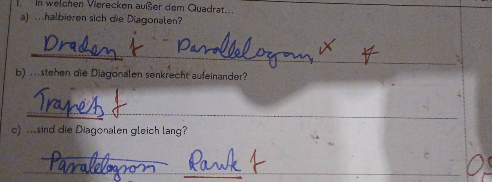 In welchen Vierecken außer dem Quadrat... 
a) .halbieren sich die Diagonalen? 
_ 
b) .stehen die Diagonalen senkrecht aufeinander? 
_ 
c) ...sind die Diagonalen gleich lang? 
_ 
_ 
_