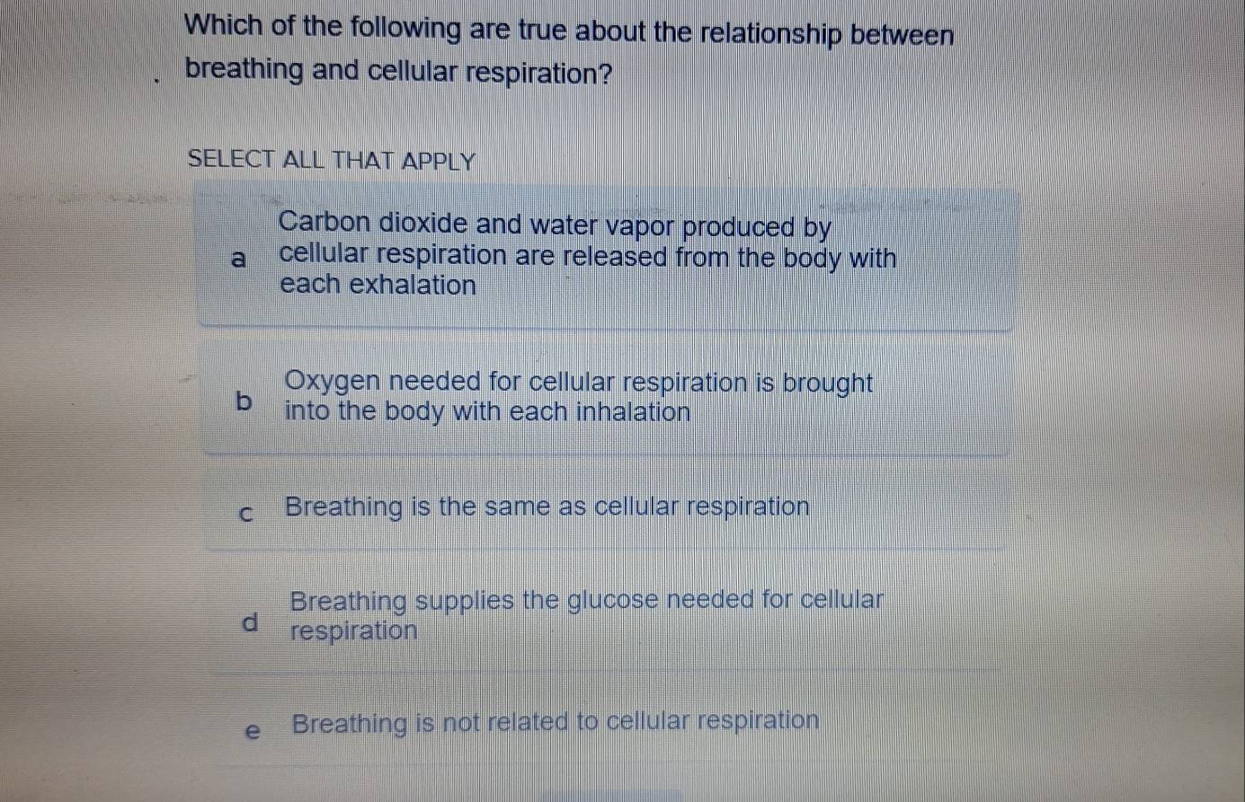 Which of the following are true about the relationship between
breathing and cellular respiration?
SELECT ALL THAT APPLY
Carbon dioxide and water vapor produced by
cellular respiration are released from the body with
each exhalation
Oxygen needed for cellular respiration is brought
b into the body with each inhalation
Breathing is the same as cellular respiration
Breathing supplies the glucose needed for cellular
d respiration
Breathing is not related to cellular respiration