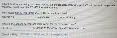 A bank features a savings account that has an annual percentage rate of 3.5 % with interest compounded 
monthly. Tarell deposits $12,000 into the account. 
How much money will Tarell have in the account in 1 year? 
Answer =$□. Round answer to the nearest penny. 
What is the annual percentage yield (APY) for the savings account?
APY=□ %. Round to the nearest hundredth of a percent. 
Question Help: - Video 1 * Video 2 M Message instructor