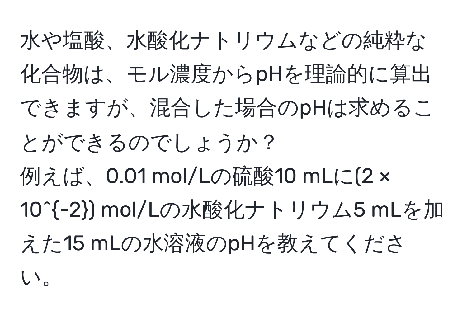 水や塩酸、水酸化ナトリウムなどの純粋な化合物は、モル濃度からpHを理論的に算出できますが、混合した場合のpHは求めることができるのでしょうか？  
例えば、0.01 mol/Lの硫酸10 mLに(2 × 10^(-2)) mol/Lの水酸化ナトリウム5 mLを加えた15 mLの水溶液のpHを教えてください。