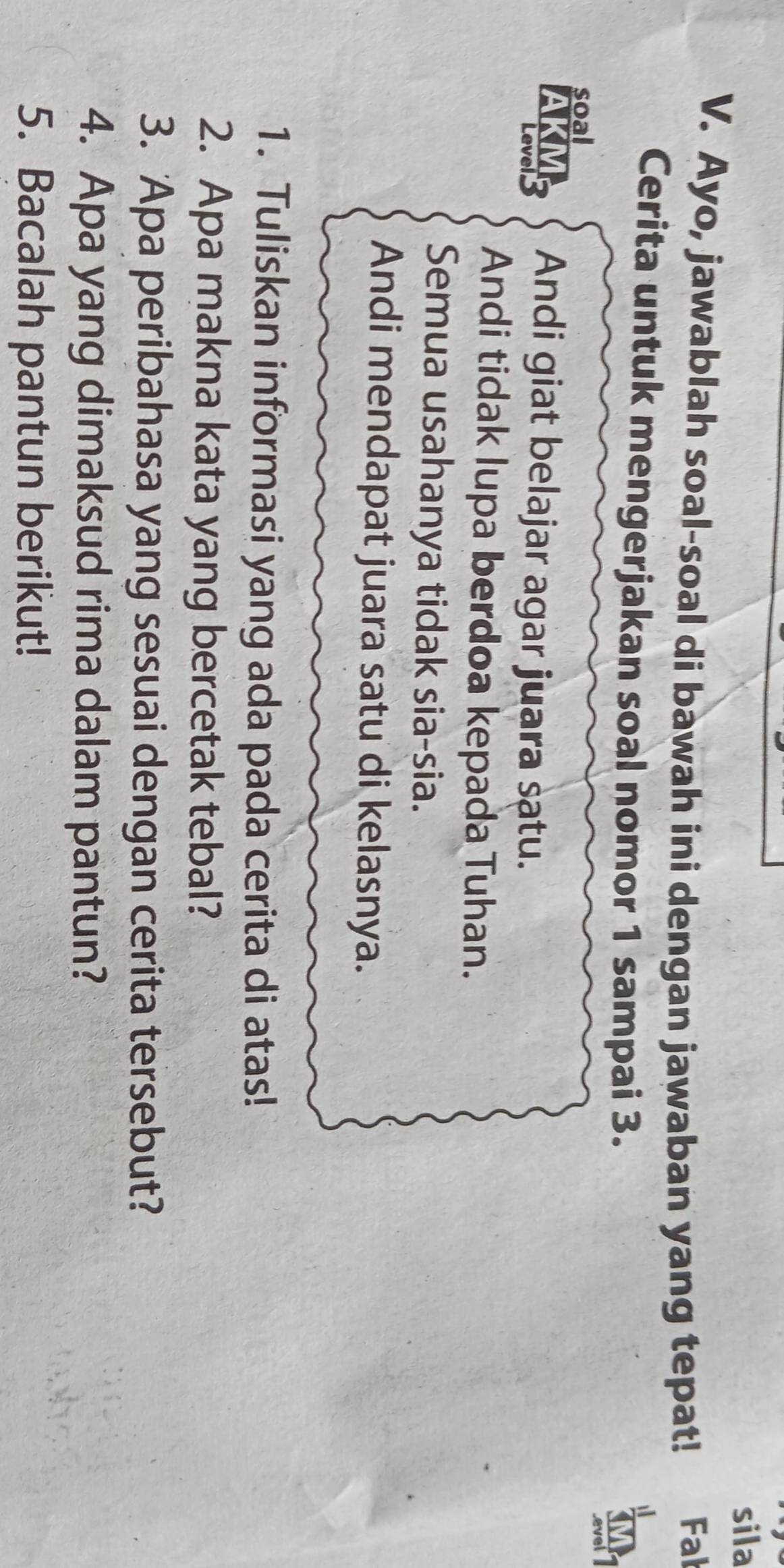 sila 
V. Ayo, jawablah soal-soal di bawah ini dengan jawaban yang tepat! Fal 
Cerita untuk mengerjakan soal nomor 1 sampai 3. 
soal 
AKMS Andi giat belajar agar juara satu. 
Andi tidak lupa berdoa kepada Tuhan. 
Semua usahanya tidak sia-sia. 
Andi mendapat juara satu di kelasnya. 
1. Tuliskan informasi yang ada pada cerita di atas! 
2. Apa makna kata yang bercetak tebal? 
3. Apa peribahasa yang sesuai dengan cerita tersebut? 
4. Apa yang dimaksud rima dalam pantun? 
5. Bacalah pantun berikut!