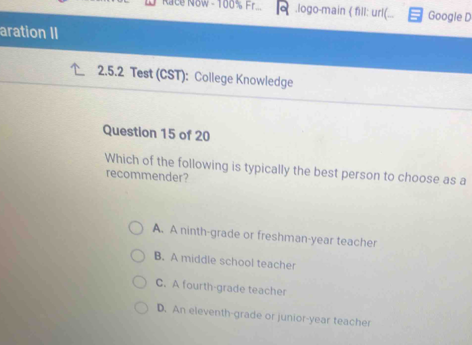 Race N8w - 100% Fr... .logo-main  fill: url(... Google D
aration II
2.5.2 Test (CST): College Knowledge
Question 15 of 20
Which of the following is typically the best person to choose as a
recommender?
A. A ninth-grade or freshman-year teacher
B. A middle school teacher
C. A fourth-grade teacher
D. An eleventh-grade or junior-year teacher