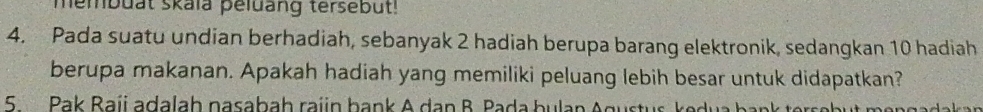 membuat skaïa peluang tersebut! 
4. Pada suatu undian berhadiah, sebanyak 2 hadiah berupa barang elektronik, sedangkan 10 hadiah 
berupa makanan. Apakah hadiah yang memiliki peluang lebih besar untuk didapatkan? 
5 Pak Baji adalah pasabah raiin bank A dạn B. Pada bulan Agu