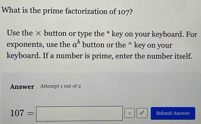 What is the prime factorization of 107?
Use the × button or type the * key on your keyboard. For
exponents, use the a^b button or the^(key on your
keyboard. If a number is prime, enter the number itself.
Answer Attempt 1 out of 2
107=□ * a^b) Submit Answer