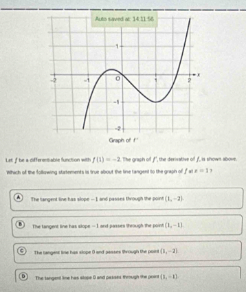 Let f be a differentiable function with f(1)=-2 The graph of f' ", the derivative of f, is shown above.
Which of the following statements is true about the line tangent to the graph of f at x=1 7
The tangent line has slope — 1 and passes through the point (1,-2)
h The tangent line has slope — 1 and passes through the point (1,-1)
r The Langent line has slope 0 and passes through the point (1,-2)
D The tangent line has slope 9 and passes through the point (1,-1)