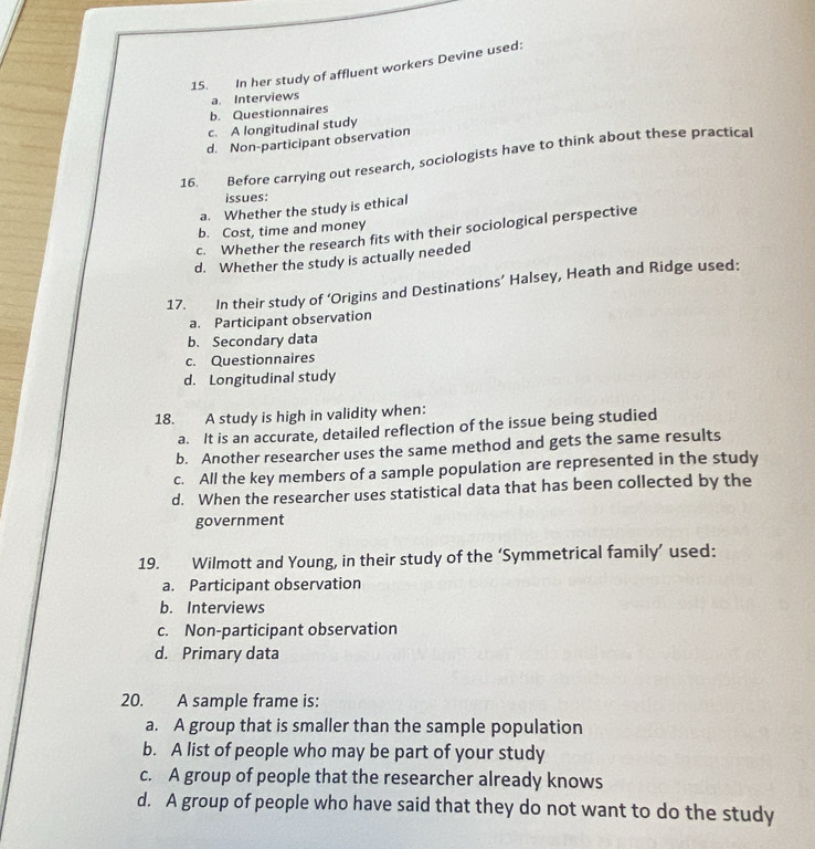 In her study of affluent workers Devine used:
b. Questionnaires a. Interviews
c. A longitudinal study
d. Non-participant observation
16. Before carrying out research, sociologists have to think about these practical
issues:
a. Whether the study is ethical
b. Cost, time and money
c. Whether the research fits with their sociological perspective
d. Whether the study is actually needed
17. In their study of ‘Origins and Destinations’ Halsey, Heath and Ridge used:
a. Participant observation
b. Secondary data
c. Questionnaires
d. Longitudinal study
18. A study is high in validity when:
a. It is an accurate, detailed reflection of the issue being studied
b. Another researcher uses the same method and gets the same results
c. All the key members of a sample population are represented in the study
d. When the researcher uses statistical data that has been collected by the
government
19. Wilmott and Young, in their study of the ‘Symmetrical family’ used:
a. Participant observation
b. Interviews
c. Non-participant observation
d. Primary data
20. A sample frame is:
a. A group that is smaller than the sample population
b. A list of people who may be part of your study
c. A group of people that the researcher already knows
d. A group of people who have said that they do not want to do the study