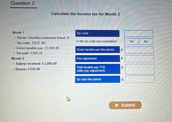 Calculate the income tax for Month 2
Month 1 Tax code
Starter Checklist statement ticked: B
Tax code: 1257L M1 Is this tax code non-cumulative? Yes No
Gross taxable pay: £3,000.00 Gross taxable pay this period £
Tax paid: £390.20
Month 2 Pay adjustment £
Salary received: £3,000.00
Bonus: £550.00 (after pay adjustment) Total taxable pay YTD £
Tax due this period £
Submit