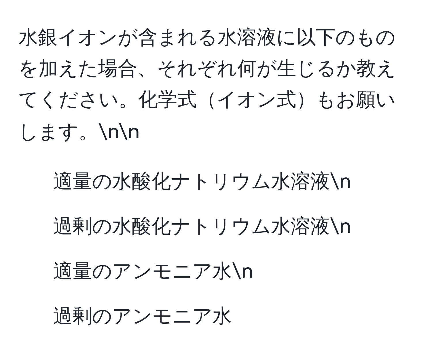 水銀イオンが含まれる水溶液に以下のものを加えた場合、それぞれ何が生じるか教えてください。化学式イオン式もお願いします。nn
1. 適量の水酸化ナトリウム水溶液n
2. 過剰の水酸化ナトリウム水溶液n
3. 適量のアンモニア水n
4. 過剰のアンモニア水