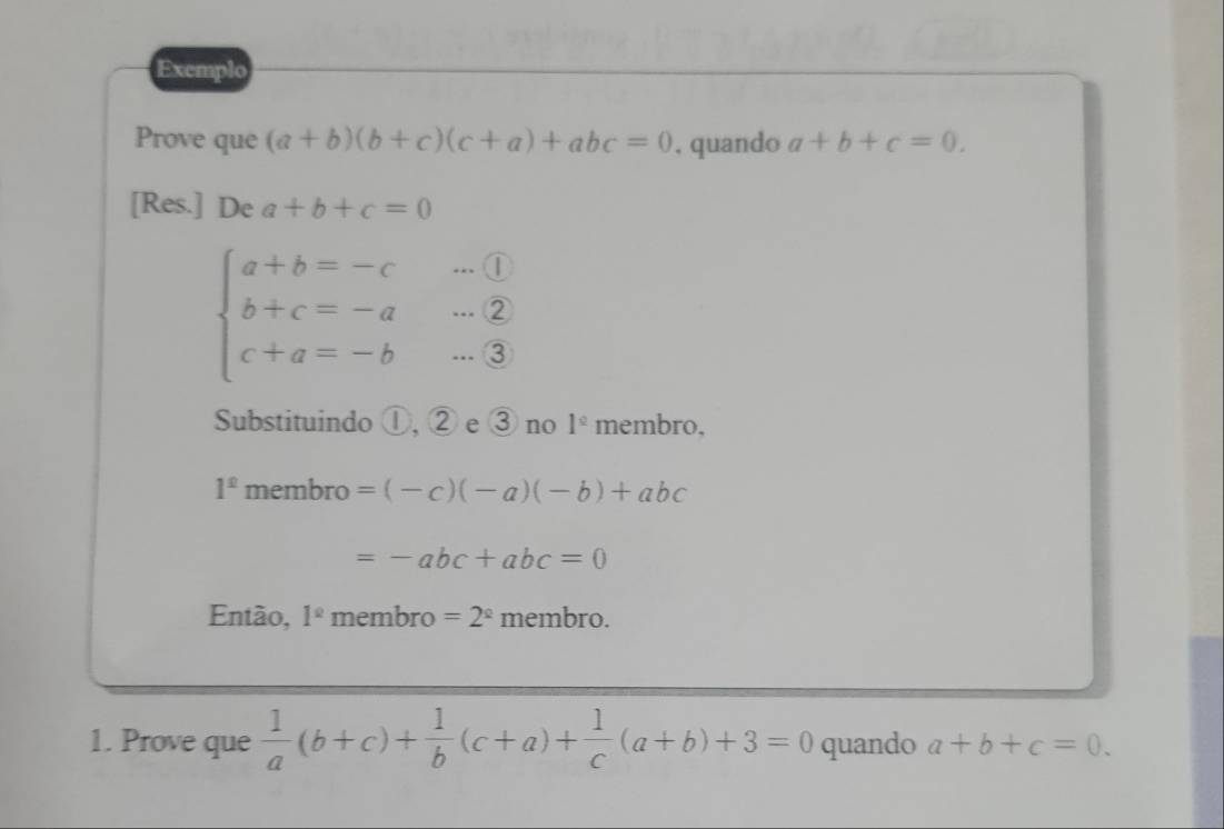 Exemplo 
Prove que (a+b)(b+c)(c+a)+abc=0 , quando a+b+c=0. 
[Res.] De a+b+c=0
beginarrayl a+b=-c b+c=-a c+a=-b·s 3endarray.
Substituindo ①, ② e ③ no 1^(_ circ) membro.
1^(_ )membro=(-c)(-a)(-b)+abc
=-abc+abc=0
Então, 1^(_ circ) membro =2^(_ circ) membro. 
1. Prove que  1/a (b+c)+ 1/b (c+a)+ 1/c (a+b)+3=0 quando a+b+c=0.