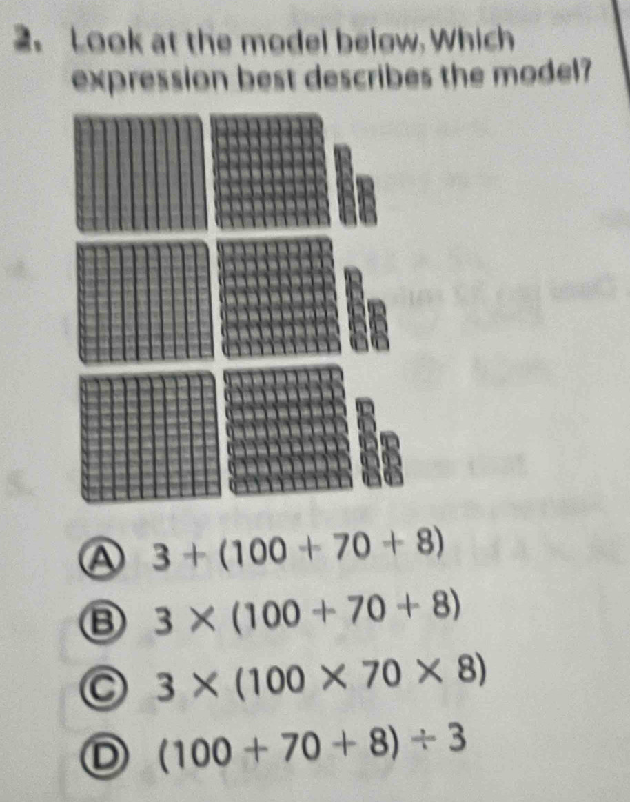 Look at the model below. Which
expression best describes the model?
Ⓐ 3+(100+70+8)
3* (100+70+8)
C 3* (100* 70* 8)
D (100+70+8)/ 3