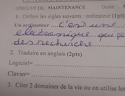 EPREUVE DE : MAINTENANCE.. Durée 
1. Définir les sigles suivants : ordinateur (1pt) 
Un ordinateur_ 
_ 
_ 
2. Traduire en anglais (2pts) 
Logiciel=_ 
Clavier=_ 
3. Citer 2 domaines de la vie ou on utilise les