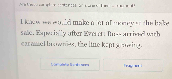 Are these complete sentences, or is one of them a fragment? 
I knew we would make a lot of money at the bake 
sale. Especially after Everett Ross arrived with 
caramel brownies, the line kept growing. 
Complete Sentences Fragment