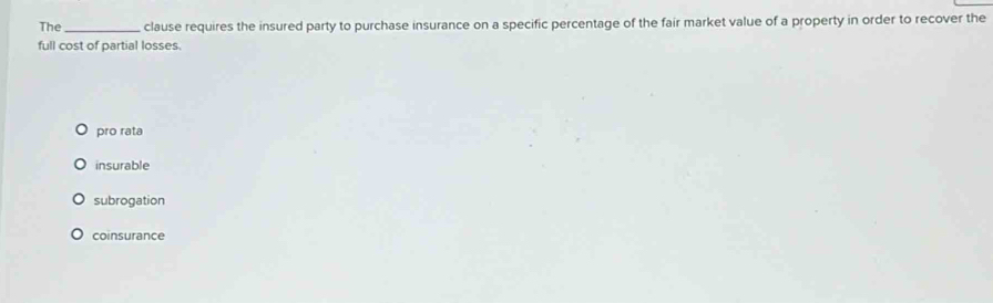 The_ clause requires the insured party to purchase insurance on a specific percentage of the fair market value of a property in order to recover the
full cost of partial losses.
pro rata
insurable
subrogation
coinsurance