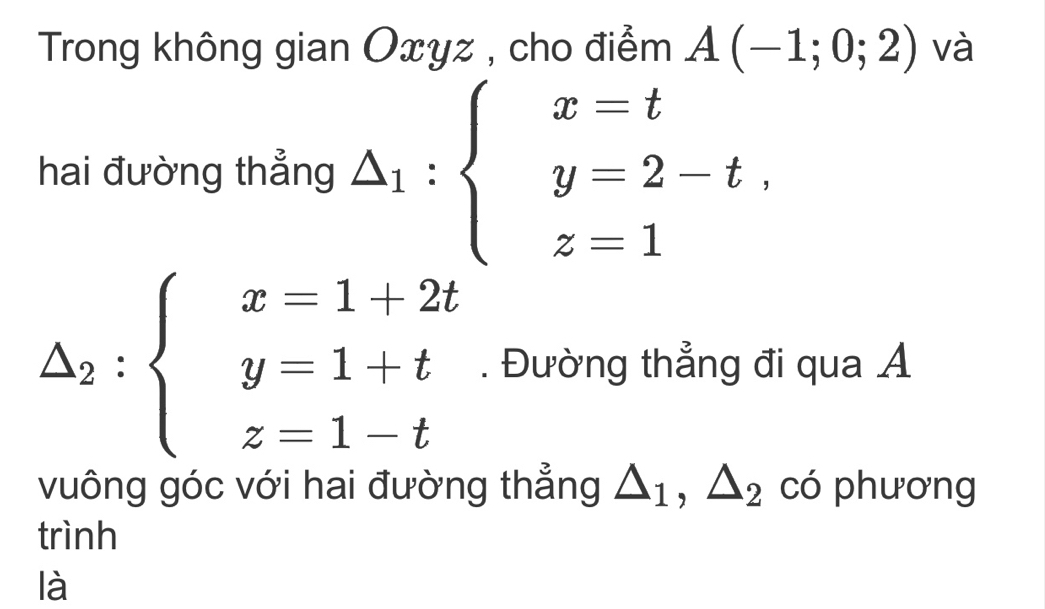 Trong không gian Oxyz , cho điểm A(-1;0;2) và 
hai đường thẳng △ _1:beginarrayl x=t y=2-t, z=1endarray.
△ _2:beginarrayl x=1+2t y=1+t z=1-tendarray.. Đường thẳng đi qua Á 
vuông góc với hai đường thẳng △ _1, △ _2 có phương 
trình 
là