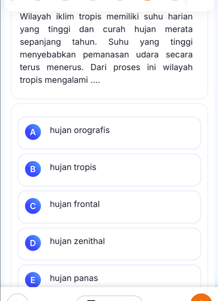 Wilayah iklim tropis memiliki suhu harian
yang tinggi dan curah hujan merata
sepanjang tahun. Suhu yang tinggi
menyebabkan pemanasan udara secara
terus menerus. Dari proses ini wilayah
tropis mengalami ....
A hujan orografis
B hujan tropis
C hujan frontal
hujan zenithal
E hujan panas