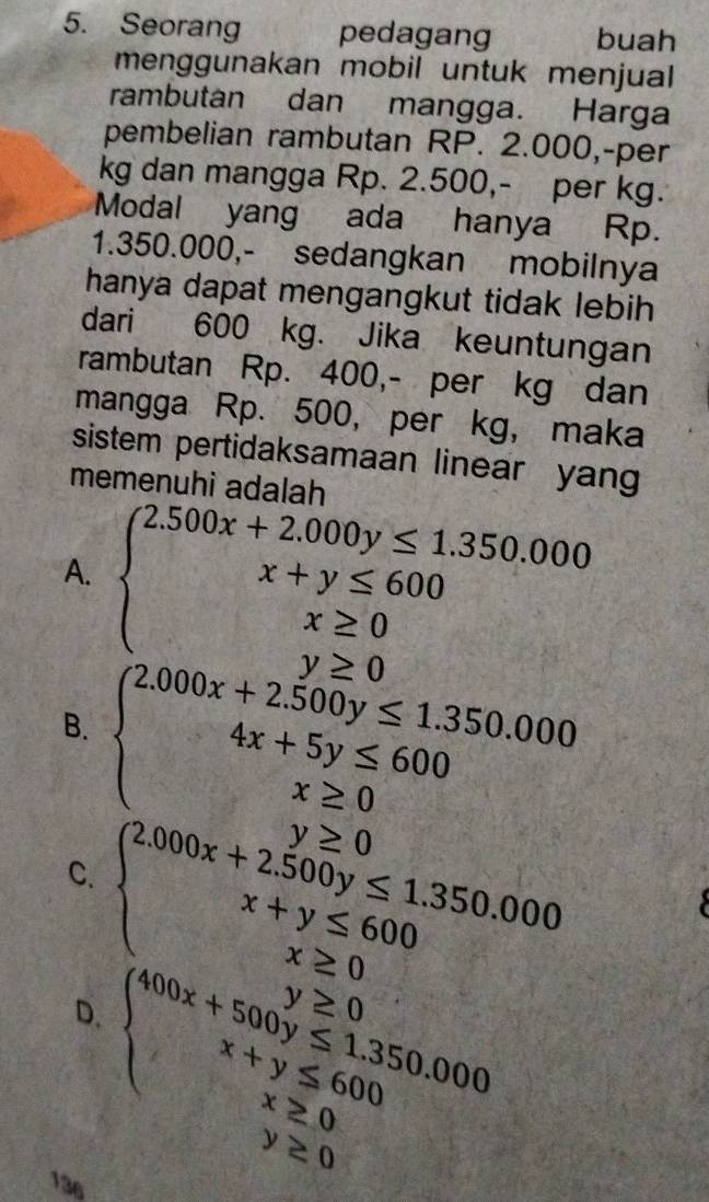 Seorang pedagang buah
menggunakan mobil untuk menjual 
rambutan dan mangga. Harga
pembelian rambutan RP. 2.000, -per
kg dan mangga Rp. 2.500,- per kg.
Modal yang ada hanya Rp.
1.350.000,- sedangkan mobilnya
hanya dapat mengangkut tidak lebih
dari 600 kg. Jika keuntungan
rambutan Rp. 400,- per kg dan
mangga Rp. 500, per kg, maka
sistem pertidaksamaan linear yang
memenuhi adalah
A.
B.
C.
D.
136