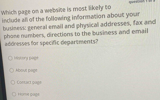 Which page on a website is most likely to
include all of the following information about your
business: general email and physical addresses, fax and
phone numbers, directions to the business and email
addresses for specific departments?
History page
About page
Contact page
Home page