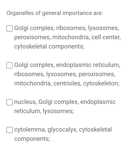 Organelles of general importance are:
Golgi complex, ribosomes, lysosomes,
peroxisomes, mitochondria, cell center,
cytoskeletal components;
Golgi complex, endoplasmic reticulum,
ribosomes, lysosomes, peroxisomes,
mitochondria, centrioles, cytoskeleton;
nucleus, Golgi complex, endoplasmic
reticulum, lysosomes;
cytolemma, glycocalyx, cytoskeletal
components;