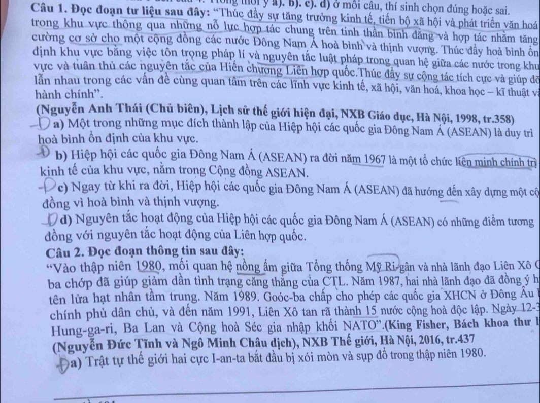 long mội y a). B). c). d) ở môi câu, thí sinh chọn đúng hoặc sai.
Câu 1. Đọc đoạn tư liệu sau đây: “Thúc đầy sự tăng trưởng kinh tế, tiến bộ xã hội và phát triển văn hoá
trong khu vực thông qua những nỗ lực hợp tác chung trên tinh thần bình đăng và hợp tác nhằm tăng
cường cơ sở cho một cộng đồng các nước Đông Nam Á hoà bình và thịnh vượng. Thúc đầy hoà bình ồn
định khu vực băng việc tôn trọng pháp lí và nguyên tắc luật pháp trong quan hệ giữa các nước trong khu
vực và tuân thủ các nguyên tắc của Hiến chương Liên hợp quốc.Thúc đẩy sự cộng tác tích cực và giúp đỡ
lẫn nhau trong các vấn đề cùng quan tâm trên các lĩnh vực kinh tế, xã hội, văn hoá, khoa học - kĩ thuật và
hành chính'.
(Nguyễn Anh Thái (Chủ biên), Lịch sử thế giới hiện đại, NXB Giáo dục, Hà Nội, 1998, tr.358)
Đa) Một trong những mục đích thành lập của Hiệp hội các quốc gia Đông Nam Á (ASEAN) là duy trì
hoà bình ổn định của khu vực.
b) Hiệp hội các quốc gia Đông Nam Á (ASEAN) ra đời năm 1967 là một tổ chức liên minh chính trị
kinh tế của khu vực, nằm trong Cộng đồng ASEAN.
-D Vc) Ngay từ khi ra đời, Hiệp hội các quốc gia Đông Nam Á (ASEAN) đã hướng đến xây dựng một cộ
đồng vì hoà bình và thịnh vượng.
Đ d) Nguyên tắc hoạt động của Hiệp hội các quốc gia Đông Nam Á (ASEAN) có những điểm tương
đồng với nguyên tắc hoạt động của Liên hợp quốc.
Câu 2. Đọc đoạn thông tin sau đây:
“Vào thập niên 1980, mối quan hệ nồng ấm giữa Tổng thống Mỹ Ri gân và nhà lãnh đạo Liên Xô C
ba chớp đã giúp giảm dân tình trạng căng thắng của CTL. Năm 1987, hai nhà lãnh đạo đã đồng ý h
tên lửa hạt nhân tâm trung. Năm 1989. Goóc-ba chấp cho phép các quốc gia XHCN ở Đông Âu h
chính phủ dân chủ, và đến năm 1991, Liên Xô tan rã thành 15 nước cộng hoà độc lập. Ngày 12-3
Hung-ga-ri, Ba Lan và Cộng hoà Séc gia nhập khối NATO'.(King Fisher, Bách khoa thư l
(Nguyễn Đức Tĩnh và Ngô Minh Châu dịch), NXB Thế giới, Hà Nội, 2016, tr.437
Đa) Trật tự thế giới hai cực I-an-ta bắt đầu bị xói mòn và sụp đồ trong thập niên 1980.