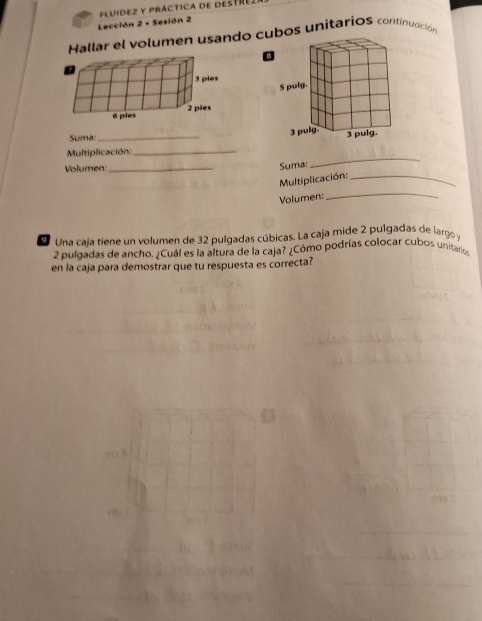 Lección 2 - Sesión 2 FLUIDEZ Y PráCTICA dE DESTREz 
Hallar el volumen usando cubos unitarioS continuación 
Suma: 
Multiplicación: _ 
Volumen:_ 
Suma: 
_ 
_ 
Multiplicación:_ 
Volumen: 
Una caja tiene un volumen de 32 pulgadas cúbicas. La caja mide 2 pulgadas de larg y
2 pulgadas de ancho. ¿Cuál es la altura de la caja? ¿Cómo podrías colocar cubos unitario 
en la caja para demostrar que tu respuesta es correcta?