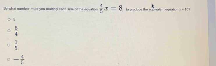 By what number must you multiply each side of the equation  4/5 x=8 to produce the equivalent equation x=10 ?
5
 5/4 
 1/5 
- 4/5 