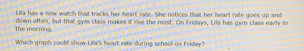 Lila has a new watch that tracks her heart rate. She notices that her heart rate goes up and 
down often, but that gym class makes it rise the most. On Fridays, Lila has gym class early in 
the morning. 
Which graph could show Lila's heart rate during school on Friday?