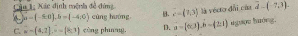 Câậu 1: Xác định mệnh đề đúng.
a=(-5:0), widehat b=(-4:0) cùng hướng B. c=(7;3) là vécto đổi của vector d=(-7,3).
C. u=(4;2), v=(8;3) cùng phương.
D. vector a=(6;3), vector b=(2;1) ngược hướng.