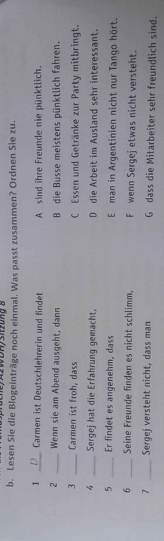 2/A2WDH/Sitzung 8
b. Lesen Sie die Blogeinträge noch einmal. Was passt zusammen? Ordnen Sie zu.
1 _Carmen ist Deutschlehrerin und findet A sind ihre Freunde nie pünktlich.
2 _Wenn sie am Abend ausgeht, dann B die Busse meistens pünktlich fahren.
3 _Carmen ist froh, dass C Essen und Getränke zur Party mitbringt.
4 _Sergej hat die Erfahrung gemacht, D die Arbeit im Ausland sehr interessant.
5 _Er findet es angenehm, dass E man in Argentinien nicht nur Tango hört.
6 _Seine Freunde finden es nicht schlimm, F wenn Sergej etwas nicht versteht.
7 _Sergej versteht nicht, dass man G dass die Mitarbeiter sehr freundlich sind.