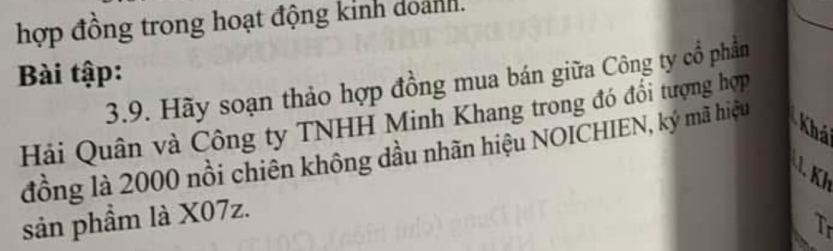 hợp đồng trong hoạt động kinh doành. 
Bài tập: 
3.9. Hãy soạn thảo hợp đồng mua bán giữa Công ty cổ phần 
Hải Quân và Công ty TNHH Minh Khang trong đó đổi tượng hợp 
Khá 
đồng là 2000 nổi chiên không dầu nhãn hiệu NOICHIEN, ký mã hiệu 
K 
sản phầm là X07z. 
Tr